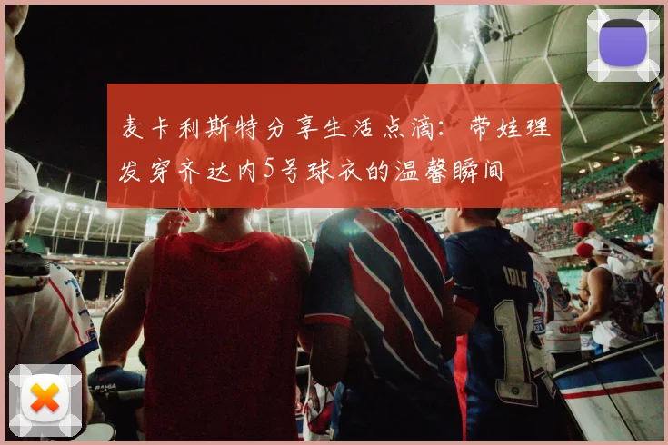 麦卡利斯特分享生活点滴：带娃理发穿齐达内5号球衣的温馨瞬间
