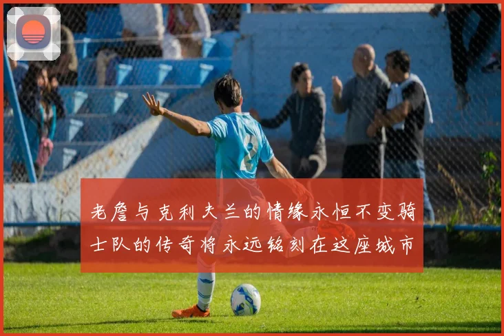 老詹与克利夫兰的情缘永恒不变骑士队的传奇将永远铭刻在这座城市