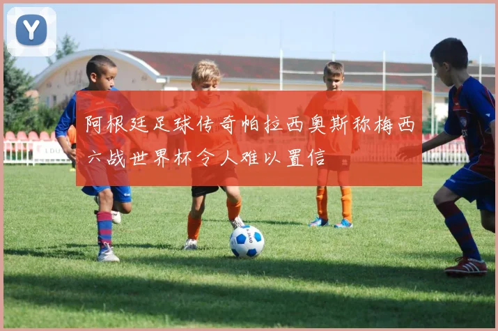 阿根廷足球传奇帕拉西奥斯称梅西六战世界杯令人难以置信