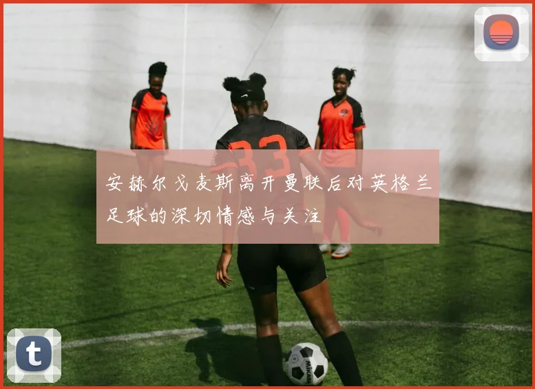 安赫尔戈麦斯离开曼联后对英格兰足球的深切情感与关注