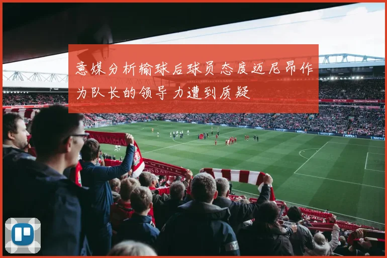 意媒分析输球后球员态度迈尼昂作为队长的领导力遭到质疑