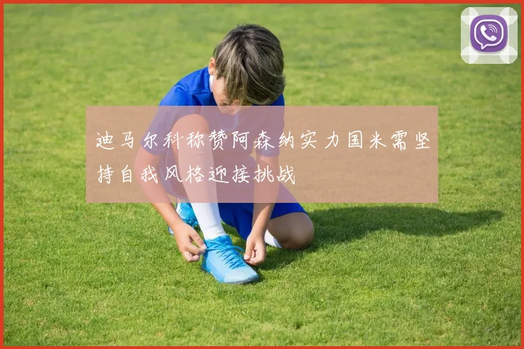 迪马尔科称赞阿森纳实力国米需坚持自我风格迎接挑战