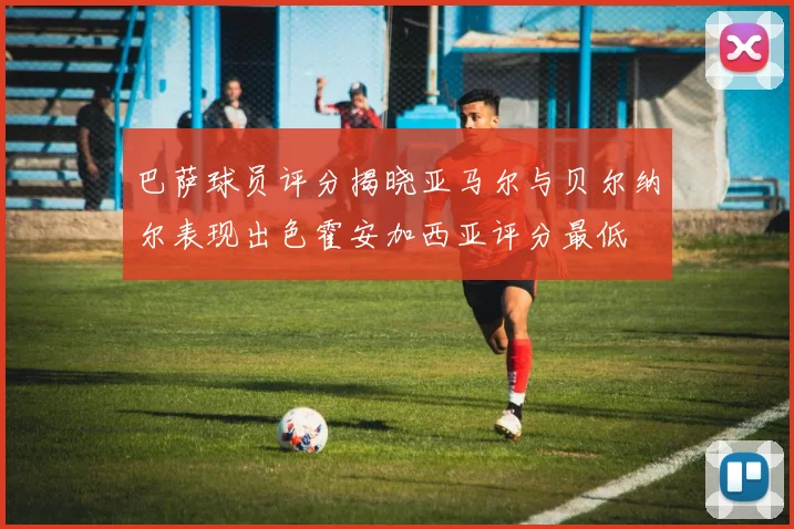 巴萨球员评分揭晓亚马尔与贝尔纳尔表现出色霍安加西亚评分最低