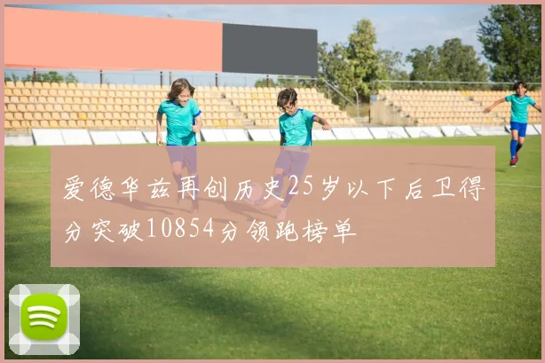 爱德华兹再创历史25岁以下后卫得分突破10854分领跑榜单