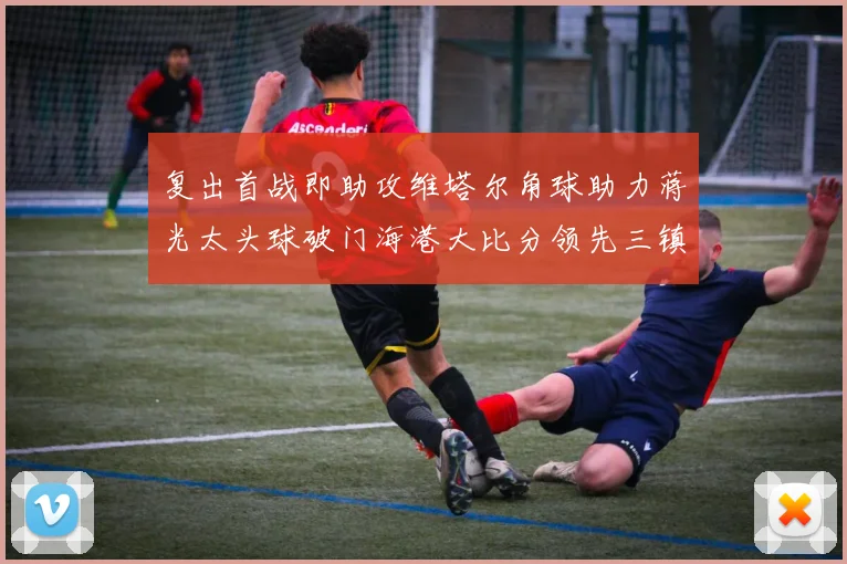 复出首战即助攻维塔尔角球助力蒋光太头球破门海港大比分领先三镇