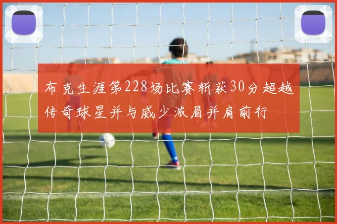 布克生涯第228场比赛斩获30分超越传奇球星并与威少浓眉并肩前行
