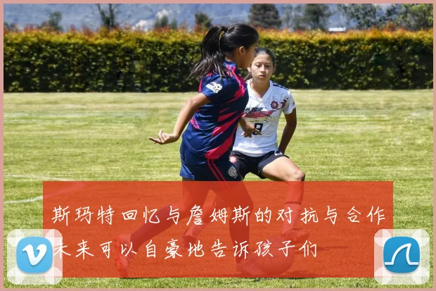 斯玛特回忆与詹姆斯的对抗与合作未来可以自豪地告诉孩子们