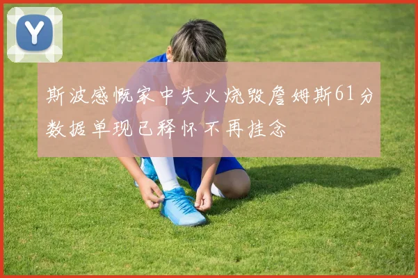 斯波感慨家中失火烧毁詹姆斯61分数据单现已释怀不再挂念