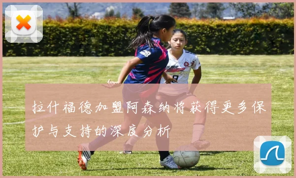 拉什福德加盟阿森纳将获得更多保护与支持的深度分析