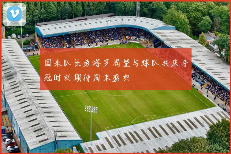 国米队长劳塔罗渴望与球队共庆夺冠时刻期待周末盛典