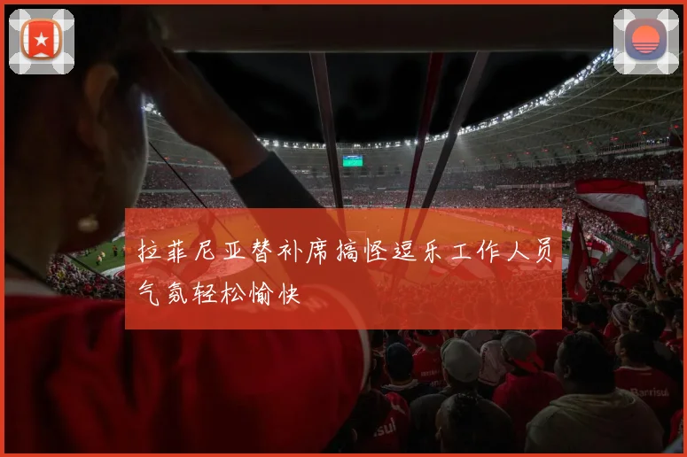 拉菲尼亚替补席搞怪逗乐工作人员气氛轻松愉快