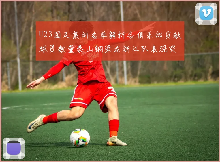 U23国足集训名单解析各俱乐部贡献球员数量泰山铜梁龙浙江队表现突出