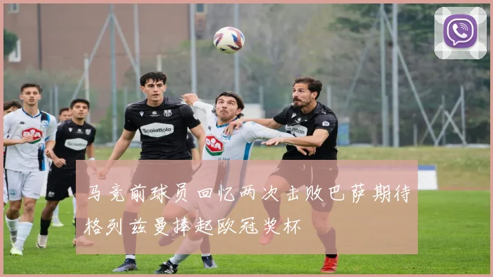 马竞前球员回忆两次击败巴萨期待格列兹曼捧起欧冠奖杯
