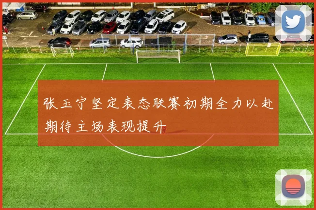 张玉宁坚定表态联赛初期全力以赴期待主场表现提升