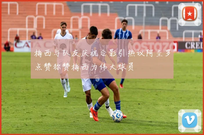 梅西与队友庆祝合影引热议阿圭罗点赞称赞梅西为伟大球员