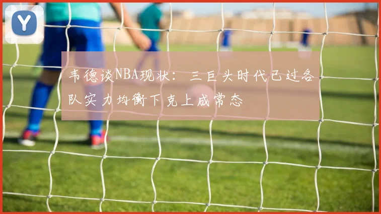 韦德谈NBA现状：三巨头时代已过各队实力均衡下克上成常态