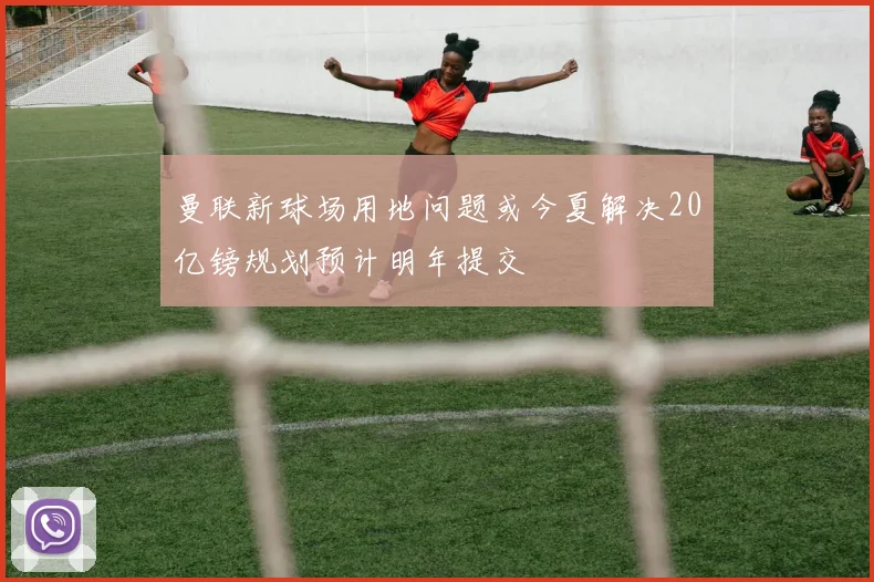 曼联新球场用地问题或今夏解决20亿镑规划预计明年提交