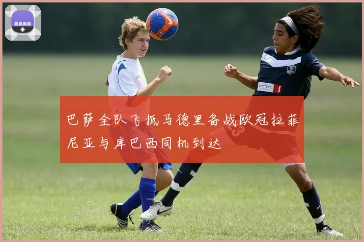 巴萨全队飞抵马德里备战欧冠拉菲尼亚与库巴西同机到达