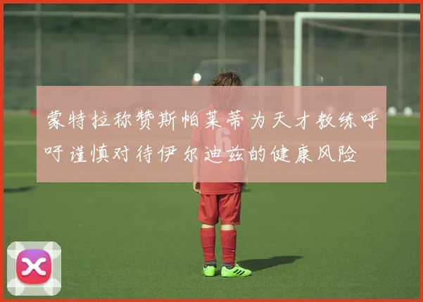 蒙特拉称赞斯帕莱蒂为天才教练呼吁谨慎对待伊尔迪兹的健康风险