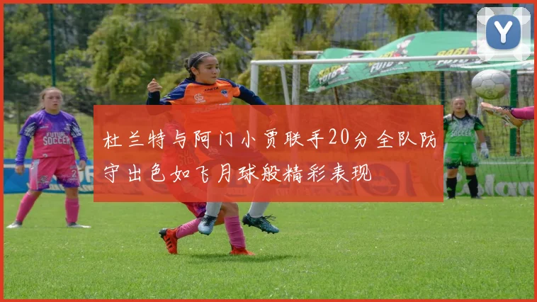 杜兰特与阿门小贾联手20分全队防守出色如飞月球般精彩表现