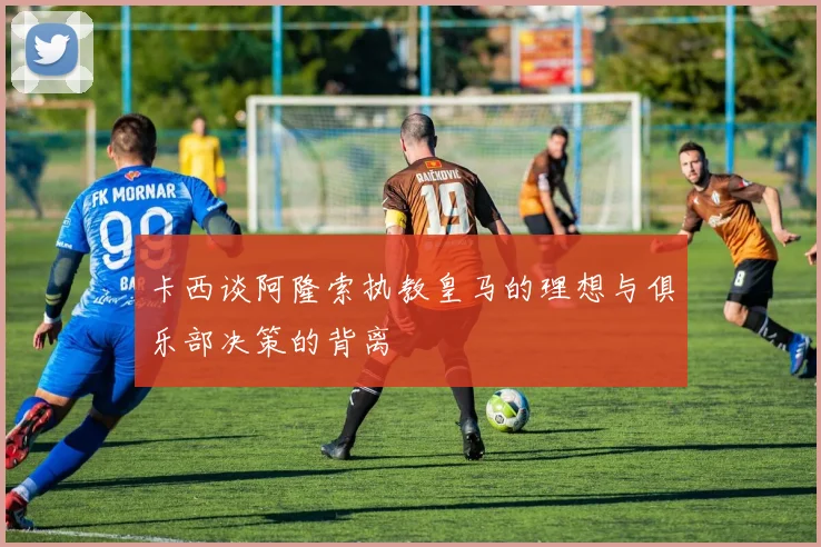卡西谈阿隆索执教皇马的理想与俱乐部决策的背离