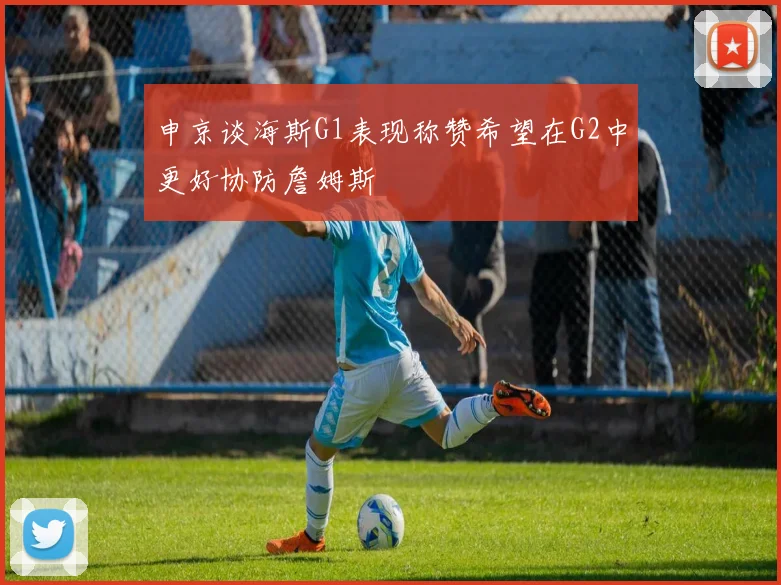 申京谈海斯G1表现称赞希望在G2中更好协防詹姆斯