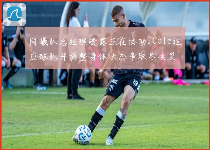 同曦队总经理透露正在协助JCole适应球队并调整身体状态争取尽快复出比赛