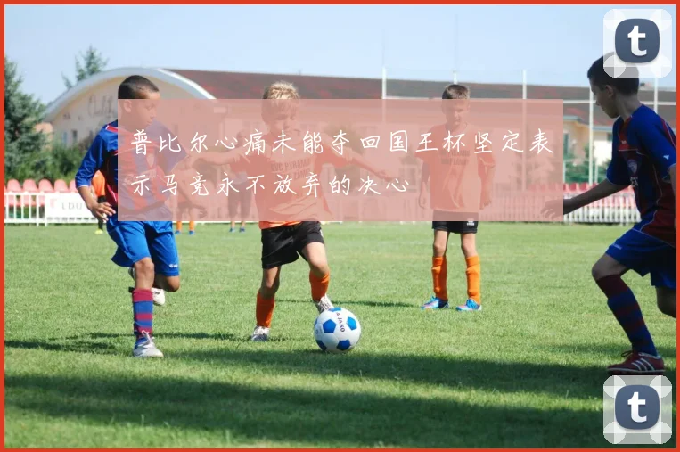 普比尔心痛未能夺回国王杯坚定表示马竞永不放弃的决心