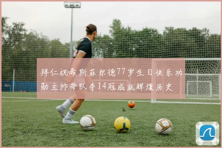 拜仁祝希斯菲尔德77岁生日快乐功勋主帅带队夺14冠成就辉煌历史