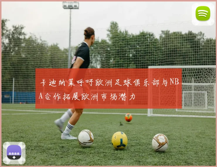 卡迪纳莱呼吁欧洲足球俱乐部与NBA合作拓展欧洲市场潜力