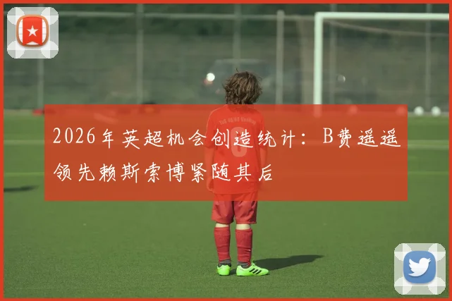 2026年英超机会创造统计：B费遥遥领先赖斯索博紧随其后