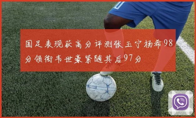 国足表现获高分评测张玉宁杨希98分领衔韦世豪紧随其后97分