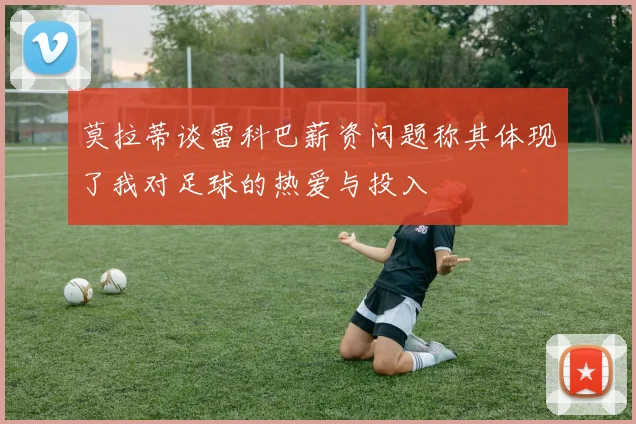 莫拉蒂谈雷科巴薪资问题称其体现了我对足球的热爱与投入