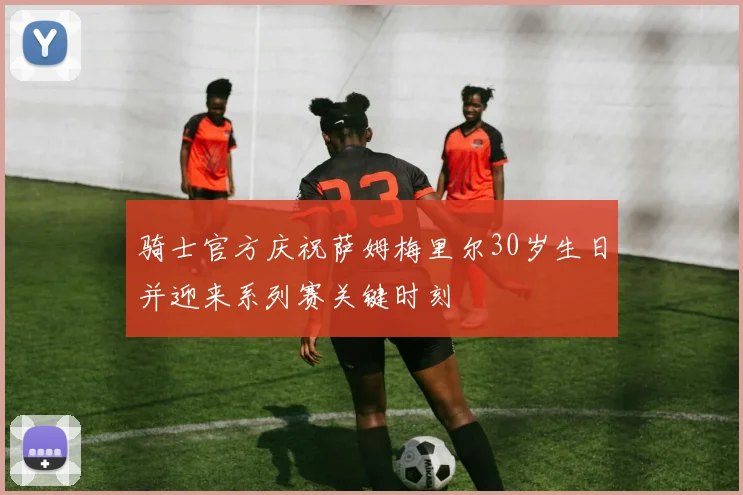 骑士官方庆祝萨姆梅里尔30岁生日并迎来系列赛关键时刻