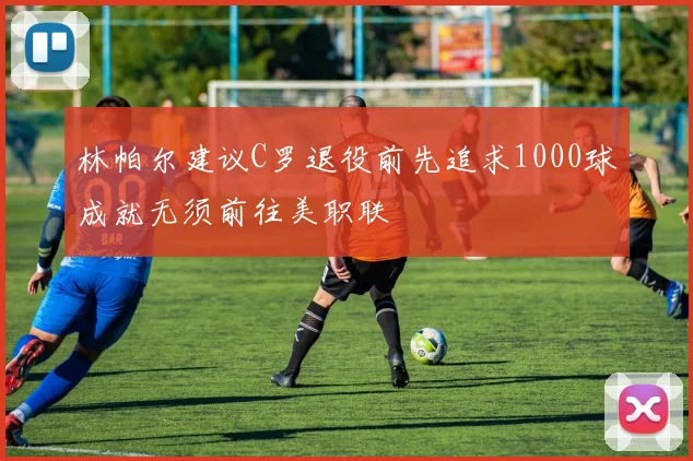 林帕尔建议C罗退役前先追求1000球成就无须前往美职联