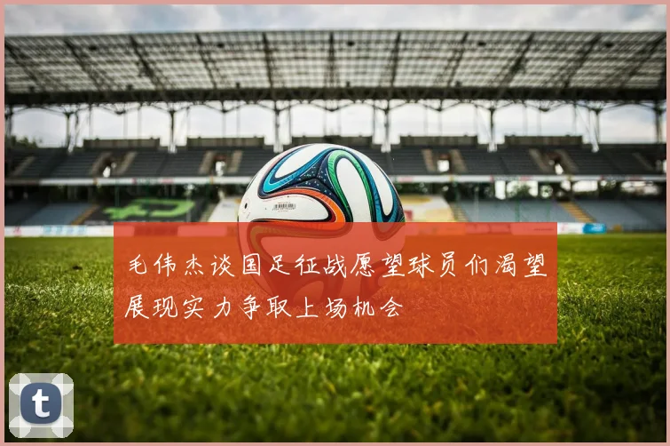 毛伟杰谈国足征战愿望球员们渴望展现实力争取上场机会