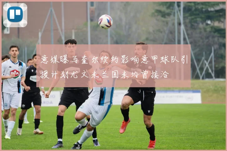 意媒曝马奎尔续约影响意甲球队引援计划尤文米兰国米均曾接洽