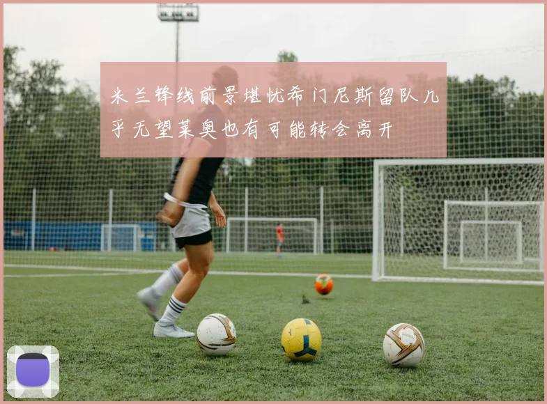 米兰锋线前景堪忧希门尼斯留队几乎无望莱奥也有可能转会离开